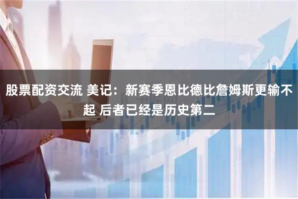 股票配资交流 美记：新赛季恩比德比詹姆斯更输不起 后者已经是历史第二