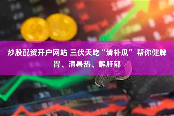 炒股配资开户网站 三伏天吃“清补瓜” 帮你健脾胃、清暑热、解肝郁