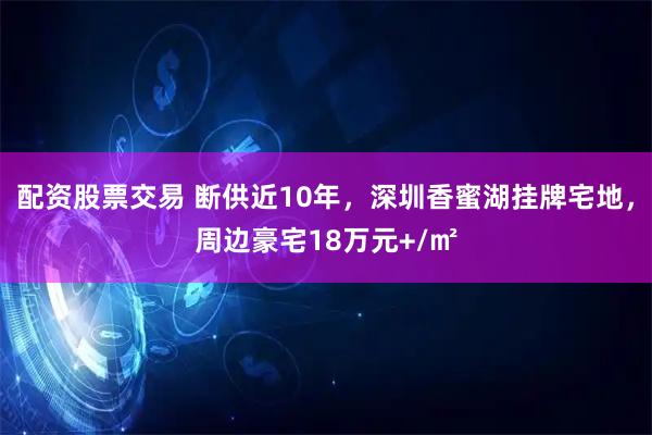 配资股票交易 断供近10年，深圳香蜜湖挂牌宅地，周边豪宅18万元+/㎡