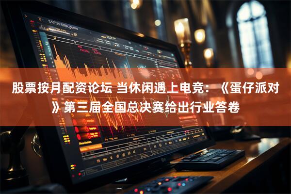 股票按月配资论坛 当休闲遇上电竞：《蛋仔派对》第三届全国总决赛给出行业答卷