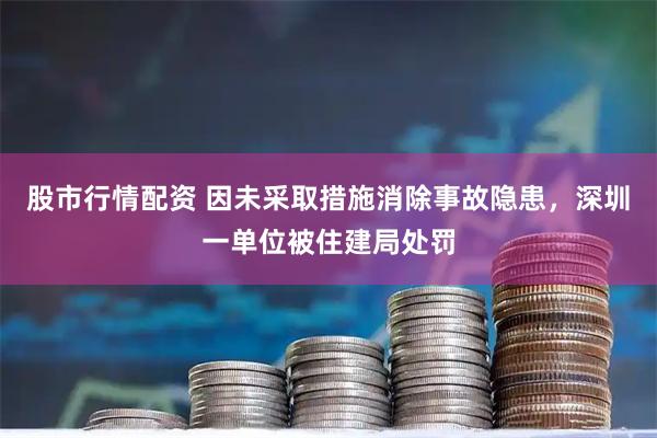 股市行情配资 因未采取措施消除事故隐患，深圳一单位被住建局处罚