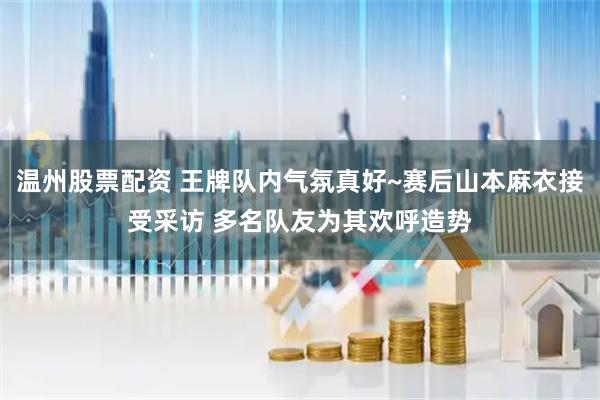 温州股票配资 王牌队内气氛真好~赛后山本麻衣接受采访 多名队友为其欢呼造势