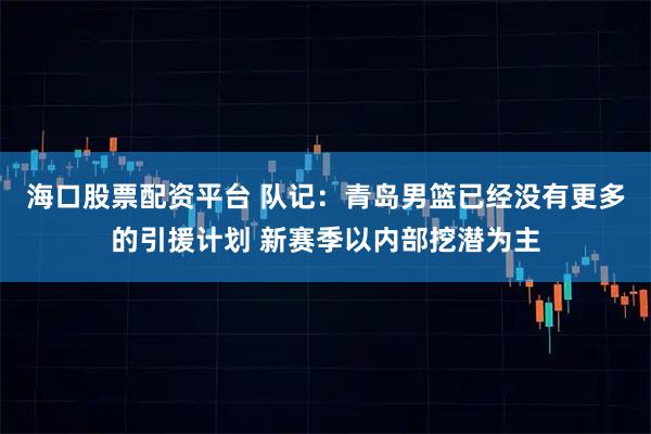 海口股票配资平台 队记：青岛男篮已经没有更多的引援计划 新赛季以内部挖潜为主