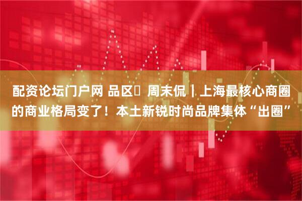 配资论坛门户网 品区・周末侃｜上海最核心商圈的商业格局变了！本土新锐时尚品牌集体“出圈”