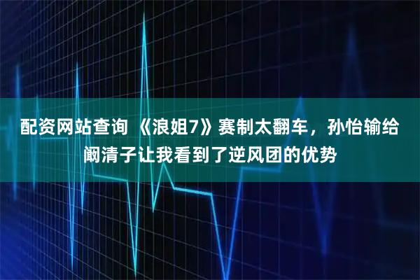 配资网站查询 《浪姐7》赛制太翻车，孙怡输给阚清子让我看到了逆风团的优势