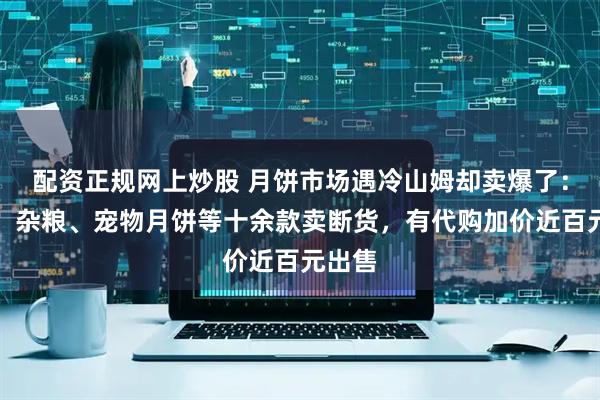配资正规网上炒股 月饼市场遇冷山姆却卖爆了：低糖、杂粮、宠物月饼等十余款卖断货，有代购加价近百元出售