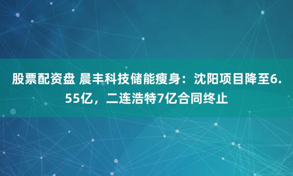 股票配资盘 晨丰科技储能瘦身：沈阳项目降至6.55亿，二连浩特7亿合同终止