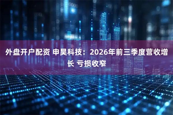 外盘开户配资 申昊科技：2026年前三季度营收增长 亏损收窄