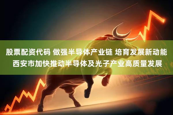 股票配资代码 做强半导体产业链 培育发展新动能 西安市加快推动半导体及光子产业高质量发展